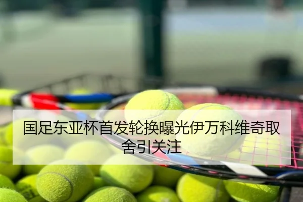 国足东亚杯首发轮换曝光伊万科维奇取舍引关注