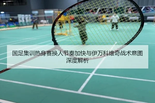国足集训热身赛换人节奏加快与伊万科维奇战术意图深度解析
